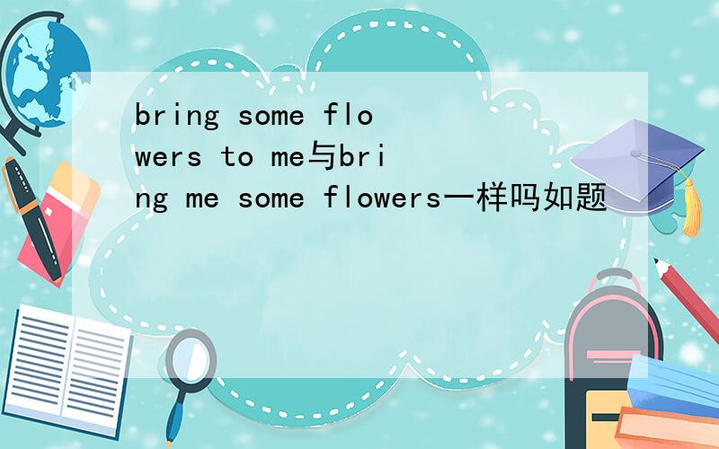 bring some flowers to me与bring me some flowers一样吗如题