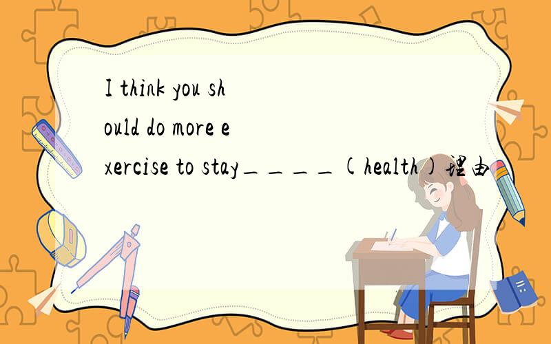 I think you should do more exercise to stay____(health)理由