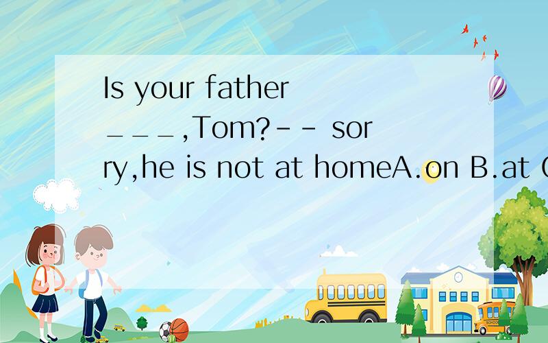 Is your father___,Tom?-- sorry,he is not at homeA.on B.at C.from D.in