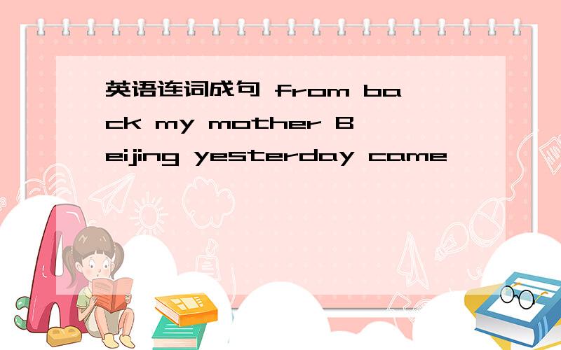 英语连词成句 from back my mother Beijing yesterday came