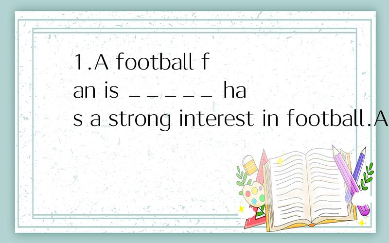 1.A football fan is _____ has a strong interest in football.A.a thing that B.something that C.a person who D.what 2.The house,_____ was destroyed in the terrible fire,has been repaired.A.the roof of which B.which roof C.its roof D.the roof 3.The matt