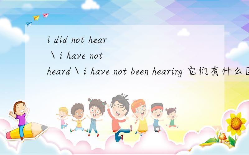 i did not hear \ i have not heard \ i have not been hearing 它们有什么区别啊?