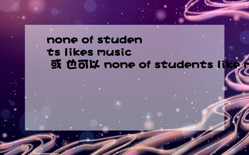 none of students likes music 或 也可以 none of students like music 课本上说这两种是一样的,none of 当复数,第一句：none of students likes music 我句中likes 是单数动词吗?为什么呢,none of students like music 为什么