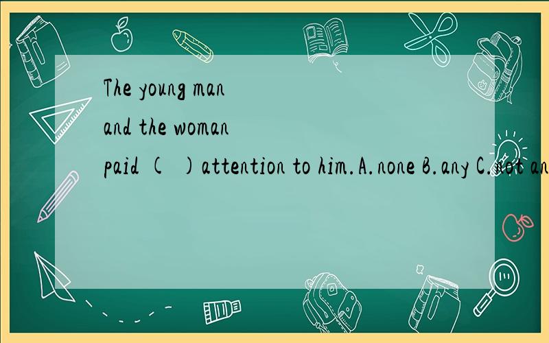 The young man and the woman paid ( )attention to him.A.none B.any C.not any D.no .应该填什么?
