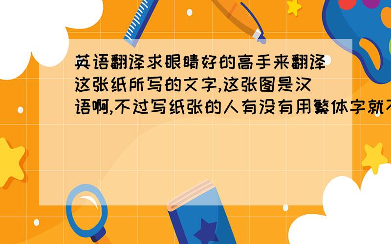 英语翻译求眼睛好的高手来翻译这张纸所写的文字,这张图是汉语啊,不过写纸张的人有没有用繁体字就不清楚咯!如果不行不一定要全部翻译,谁翻译最多给分~http://hiphotos.baidu.com/%C6%BE%C0%B8%CD%FB