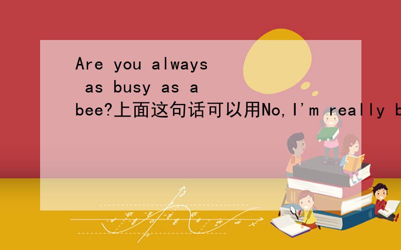 Are you always as busy as a bee?上面这句话可以用No,I'm really busy along the time来回答吗?我在听一份材料的时候好像听到的是这样的,不知道是不是正确的.还有就是当别人用Are you.来问的时候,当回答是