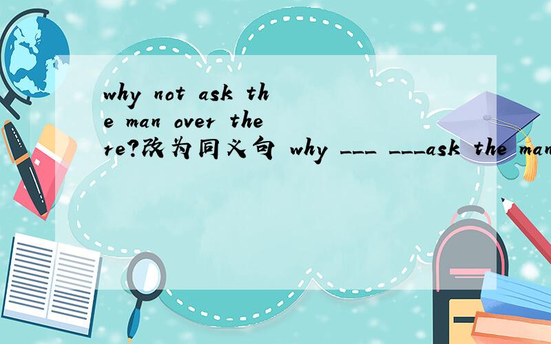 why not ask the man over there?改为同义句 why ___ ___ask the man over there?
