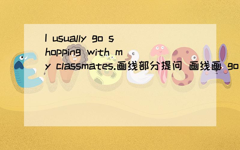 I usually go shopping with my classmates.画线部分提问 画线画 go shopping______do you usually ____with your classmates?
