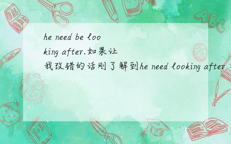 he need be looking after.如果让我改错的话刚了解到he need looking after 等于he need to be looked after.所以你是错误的,只是希望你知道正确答案.但不小心把你的选为满意答案了