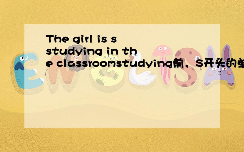 The girl is s studying in the classroomstudying前，S开头的单词是？