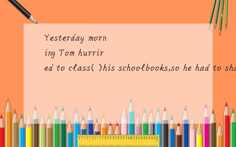 Yesterday morning Tom hurrired to class( )his schoolbooks,so he had to share Mary`s.A.without B.for C.with D.past