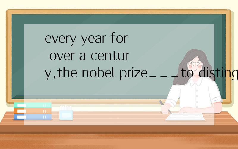 every year for over a century,the nobel prize___to distinguished people from around the world for their outstanding achievements.A has been awarded B is awarded C was awarded D had been awarded 解释下原因和翻译下,分析下句子,可以用has