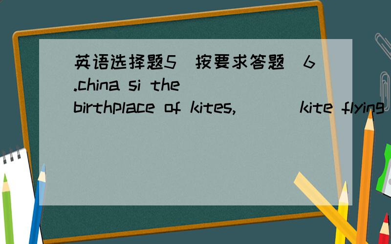英语选择题5(按要求答题)6.china si the birthplace of kites,___ kite flying spread to japan,korea,thailand and india.(意思)A.from there B.where C.from where D.there7.he gave a book to ___ entered the classroom(原因)A.who B.whom C.whoever