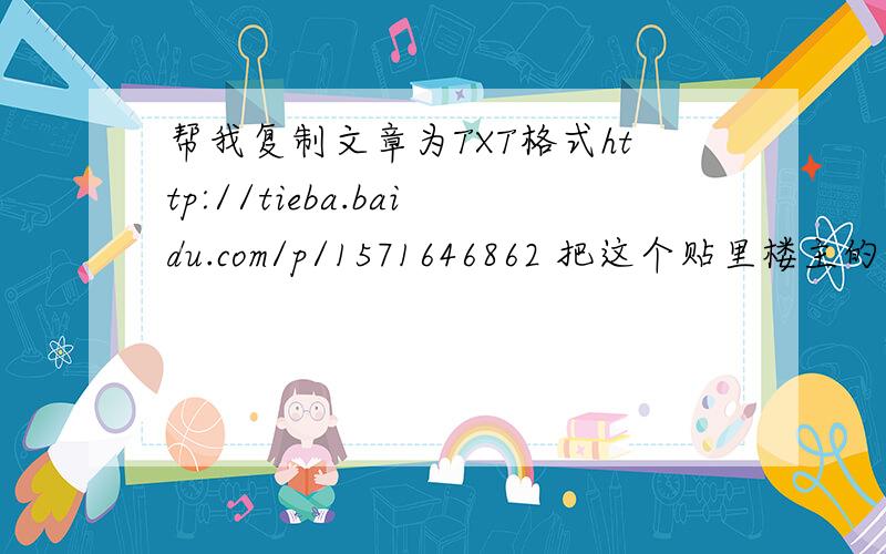 帮我复制文章为TXT格式http://tieba.baidu.com/p/1571646862 把这个贴里楼主的文章复制下来发给我 不要少段少字 要TXT格式 企鹅邮 151566 3178 或者上传也可以