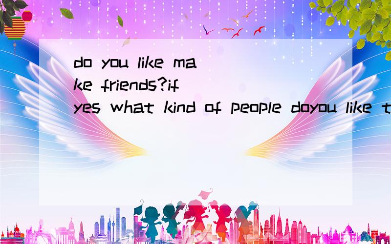 do you like make friends?if yes what kind of people doyou like to makefriends with?if no why not?我是大一新生 我们大学英语要口试 要求每个问题 怎么办啊 我英语不好