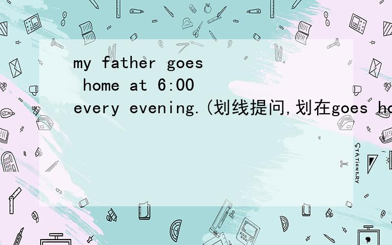 my father goes home at 6:00 every evening.(划线提问,划在goes home 上）急要理由