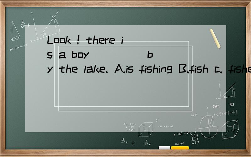 Look ! there is a boy ____ by the lake. A.is fishing B.fish c. fishes D.fishing