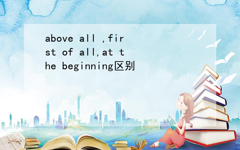 above all ,first of all,at the beginning区别