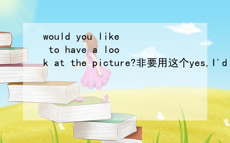would you like to have a look at the picture?非要用这个yes,I'd love to 为什么不用Yes,I wouid 或NO,I wouldn't 或是 Thank you 呢.