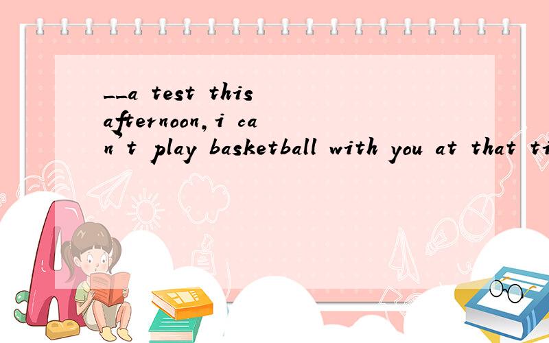 __a test this afternoon,i can't play basketball with you at that time.A.there to be B.There bein请问：选A 还是B