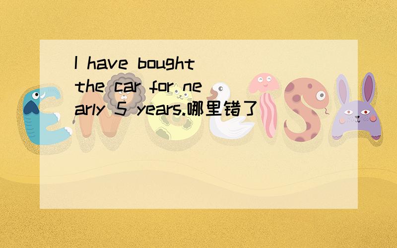 I have bought the car for nearly 5 years.哪里错了