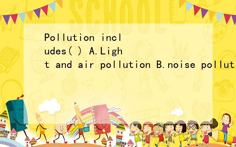 Pollution includes( ) A.Light and air pollution B.noise pollution and wate pollution c.bothA and B