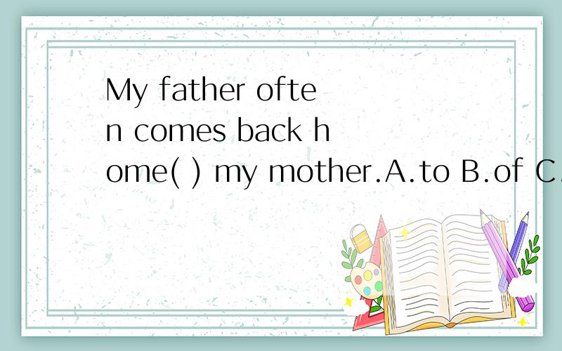 My father often comes back home( ) my mother.A.to B.of C.after选A,B或C的原因