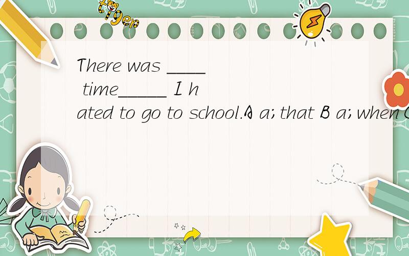 There was ____ time_____ I hated to go to school.A a;that B a;when C the;that D the;when
