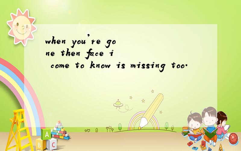 when you're gone then face i come to know is missing too.