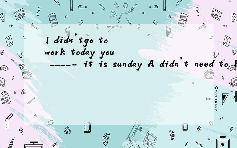 I didn'tgo to work today you ____- it is sunday A didn't need to B need't have 该选哪个?求原因