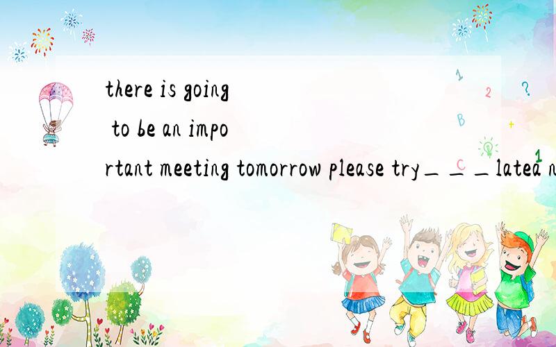 there is going to be an important meeting tomorrow please try___latea not to be b not be