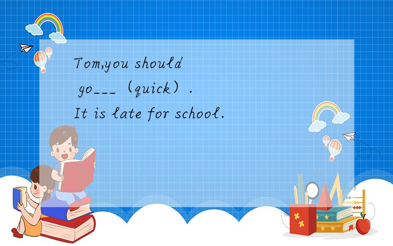 Tom,you should go___（quick）.It is late for school.