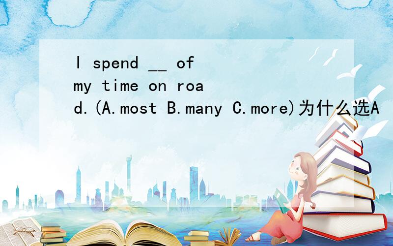 I spend __ of my time on road.(A.most B.many C.more)为什么选A