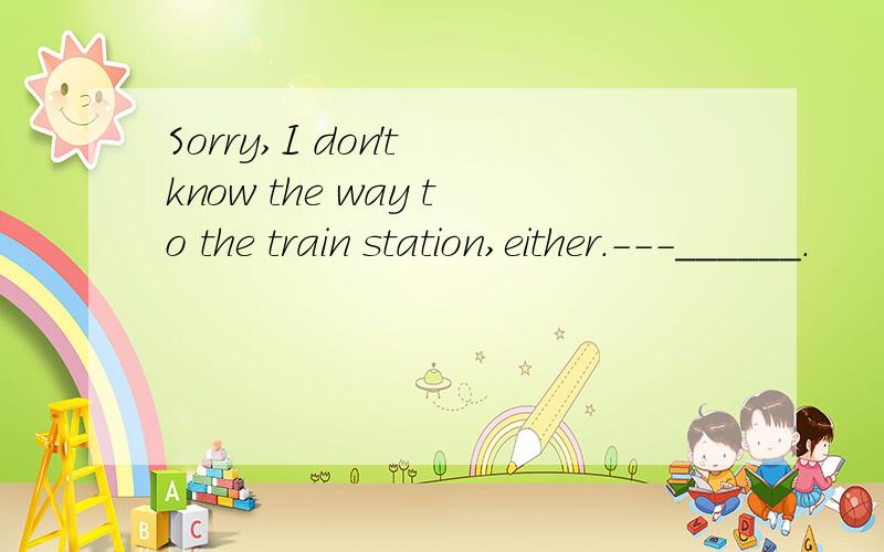 Sorry,I don't know the way to the train station,either.---______.