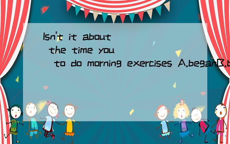 Isn't it about the time you _to do morning exercises A.beganB.begin C.should begin D.have begun选择那个答案?求详解,谢谢!