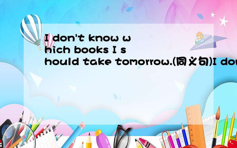 I don't know which books I should take tomorrow.(同义句)I dong't know whick books _____ ____ tomorrow.