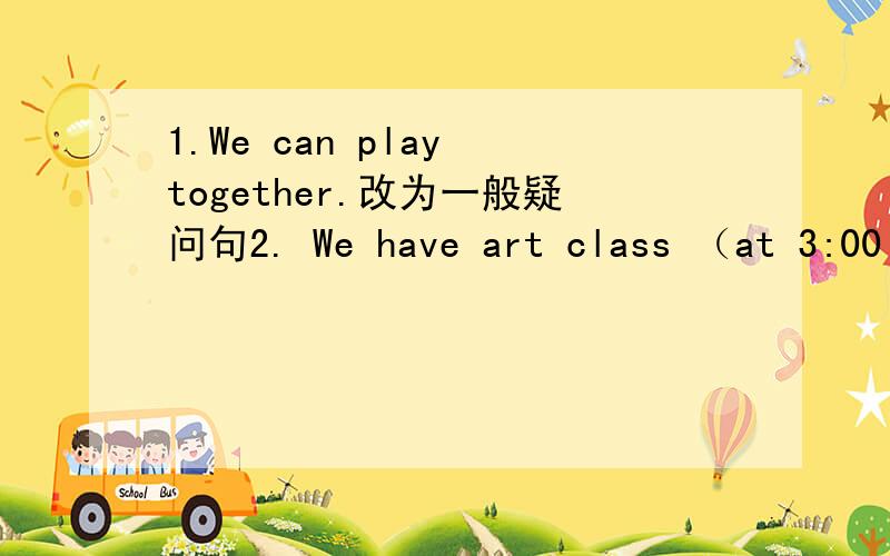 1.We can play together.改为一般疑问句2. We have art class （at 3:00 p.m..）对画线部分提问3.lt's (below the pears.)对画线部分提问4.she's watering the pears.改为否定句5.that is Mary's motebook.(对画线部分提问）