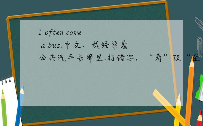 I often come ＿ a bus.中文：我经常着公共汽车去那里.打错字：“着”改“坐”