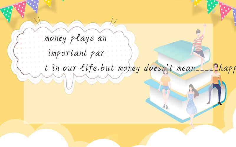 money plays an important part in our life.but money doesn't mean_____happiness. 横线的地方要不要the