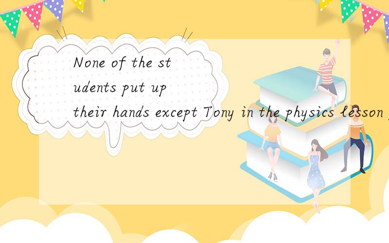None of the students put up their hands except Tony in the physics lesson yesterday.(保持原意）____Tony _____ his hand in the physics lesson yesterday