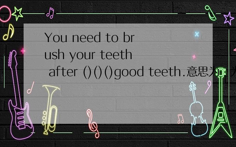 You need to brush your teeth after ()()()good teeth.意思为：为了有好的牙齿,用餐后你需要刷牙.尽量填的简单些，（最好是我能看得懂）