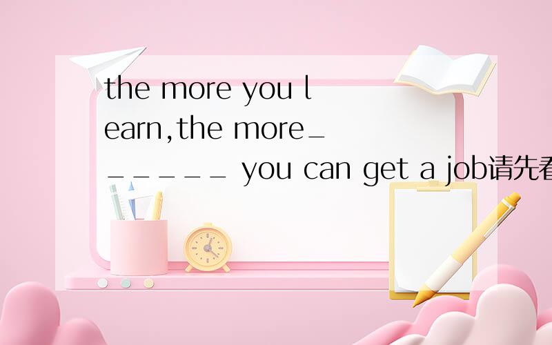 the more you learn,the more______ you can get a job请先看网址再回答吧 你们都答错了!