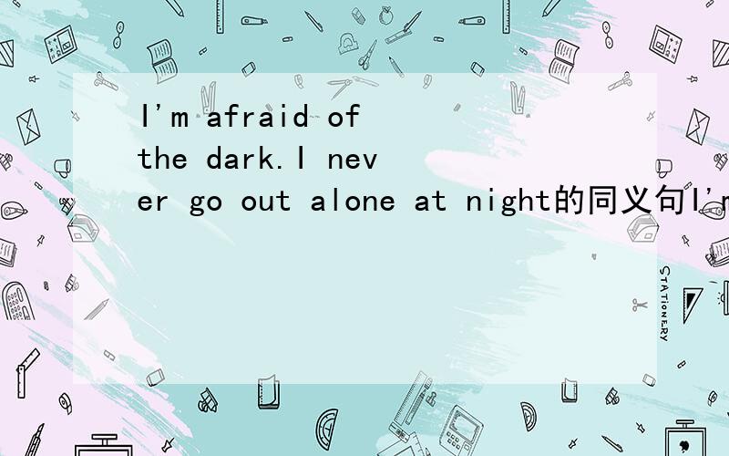 I'm afraid of the dark.I never go out alone at night的同义句I'm afraid of the dark.I never go out alone at night=I'm ___ ___ the dark.I never go out ___ ___ at night