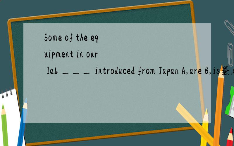 Some of the equipment in our lab ___ introduced from Japan A,are B,is虽然equippment是不可数名词.改选B.但我觉得他强调的是SOME,一些；因此想选A.如population这样的名词,虽然是不可数名词但是强调几分之几的人