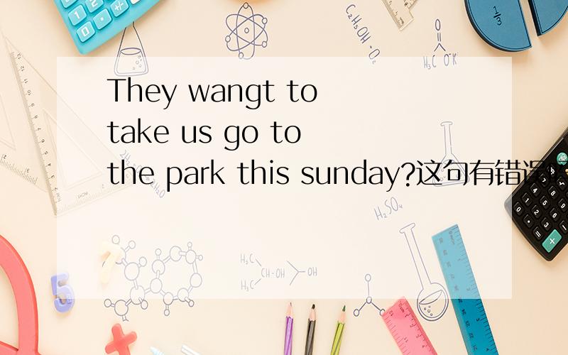 They wangt to take us go to the park this sunday?这句有错误吗They want to take us go to the park this sunday?这句有错误吗 之前打错了 抱歉