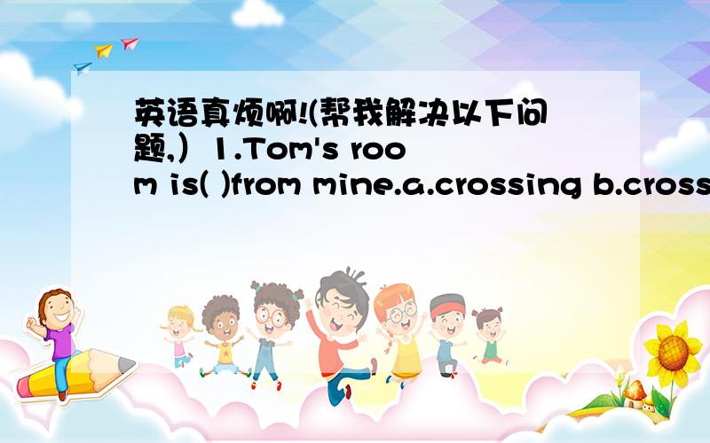 英语真烦啊!(帮我解决以下问题,）1.Tom's room is( )from mine.a.crossing b.cross c.across d.though2.有多少外国学生在北大学习How manyforeign studets( )( )( )in Beijing University?3.When shall we meetMake( )any day you like.It's