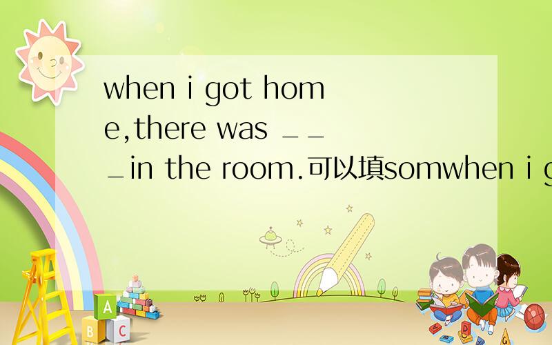 when i got home,there was ___in the room.可以填somwhen i got home,there was ___in the room.可以填someone吗?