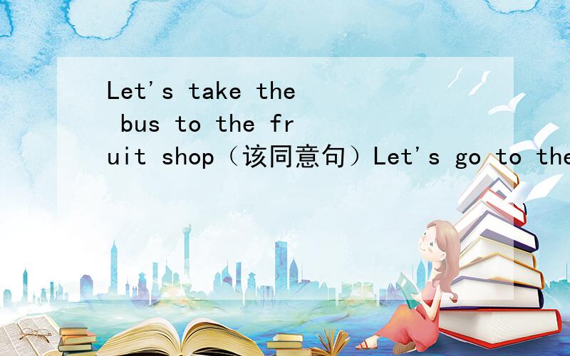 Let's take the bus to the fruit shop（该同意句）Let's go to the fruit shop（）（）His borther love to listen his grand father.（找出错误并改正）