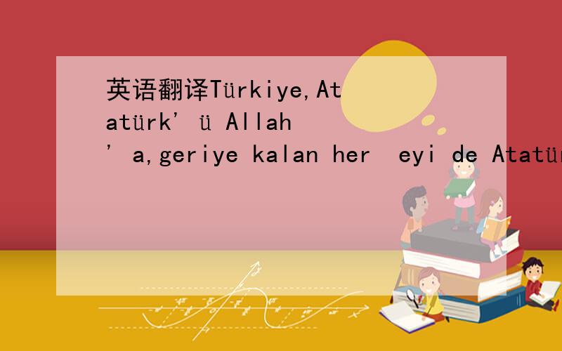 英语翻译Türkiye,Atatürk' ü Allah' a,geriye kalan herşeyi de Atatürk' e borçlusun翻译..是不是真的吖是电脑翻译,还是?