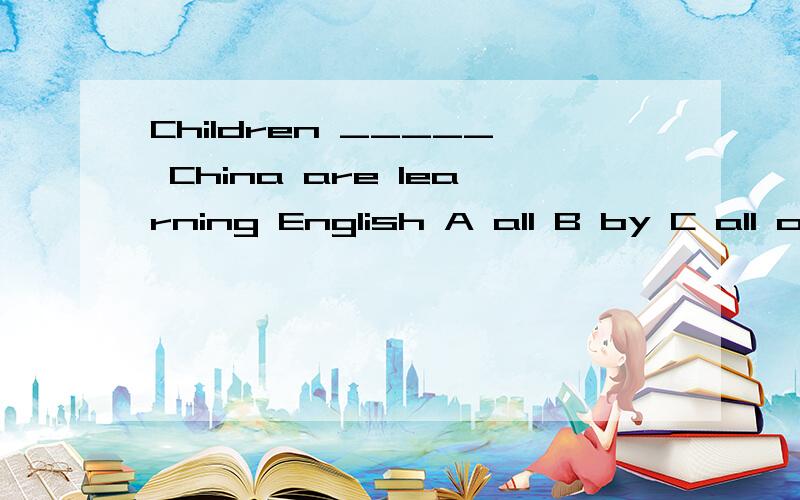 Children _____ China are learning English A all B by C all over D over all